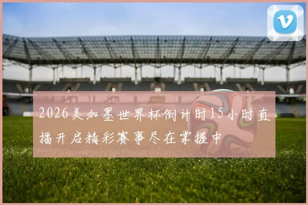 2026美加墨世界杯倒计时15小时直播开启精彩赛事尽在掌握中