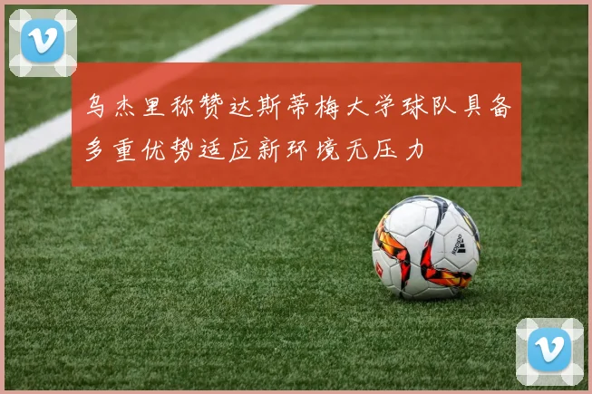 乌杰里称赞达斯蒂梅大学球队具备多重优势适应新环境无压力