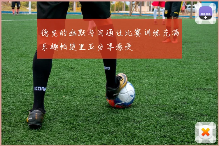 德克的幽默与沟通让比赛训练充满乐趣帕楚里亚分享感受