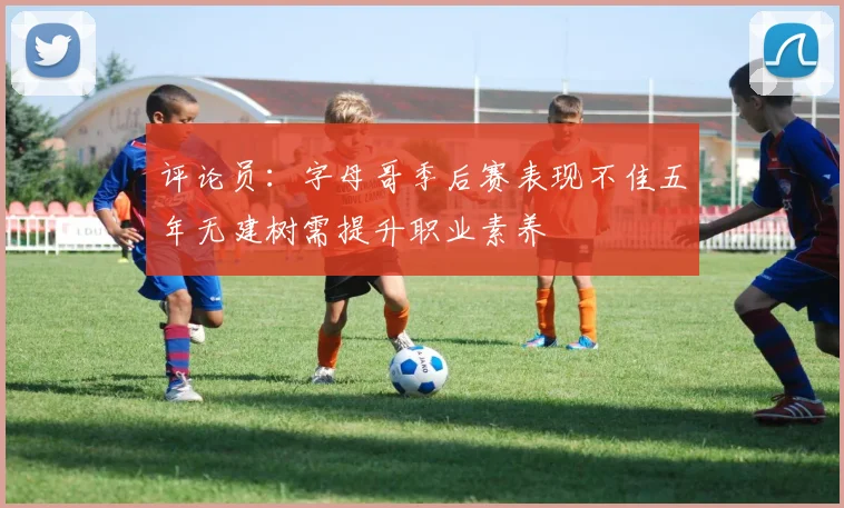 评论员：字母哥季后赛表现不佳五年无建树需提升职业素养