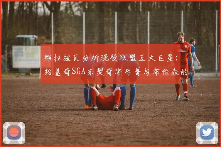 维拉纽瓦分析现役联盟五大巨星：约基奇SGA东契奇字母哥与布伦森的表现与影响
