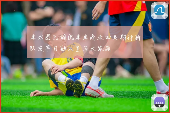 库尔图瓦调侃库库尚未回关期待新队友早日融入皇马大家庭