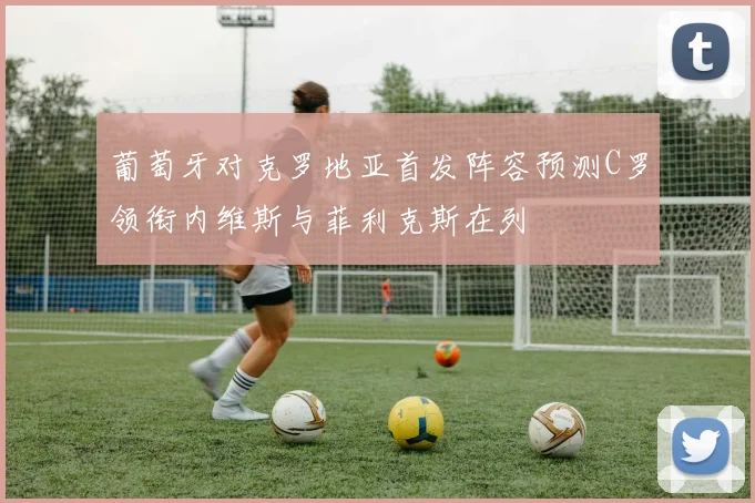 葡萄牙对克罗地亚首发阵容预测C罗领衔内维斯与菲利克斯在列