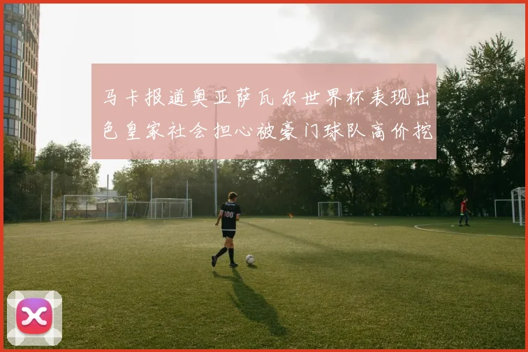 马卡报道奥亚萨瓦尔世界杯表现出色皇家社会担心被豪门球队高价挖角