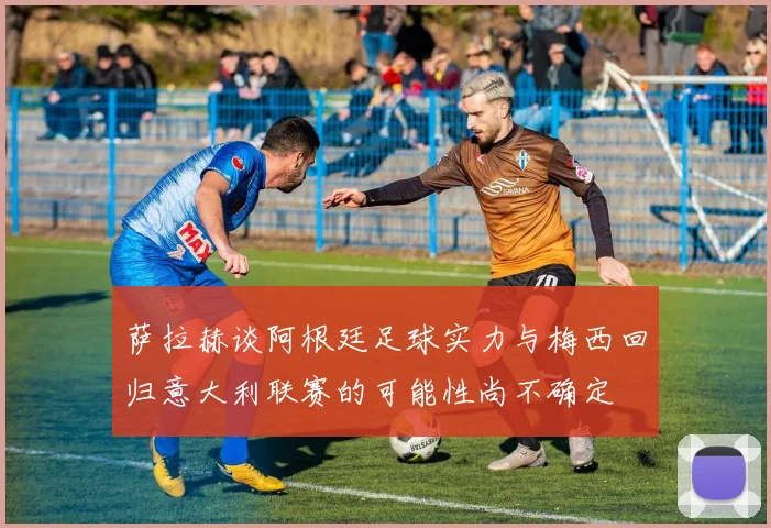 萨拉赫谈阿根廷足球实力与梅西回归意大利联赛的可能性尚不确定