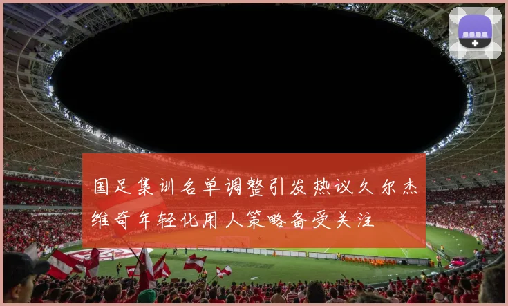 国足集训名单调整引发热议久尔杰维奇年轻化用人策略备受关注
