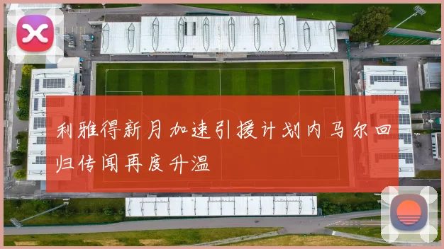 利雅得新月加速引援计划内马尔回归传闻再度升温