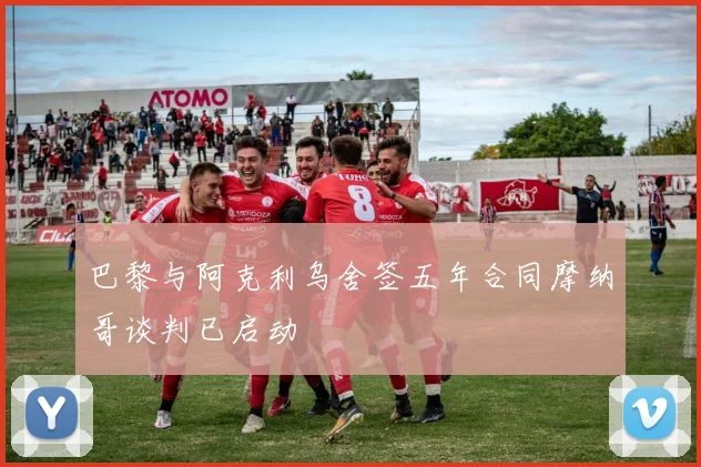 巴黎与阿克利乌舍签五年合同摩纳哥谈判已启动