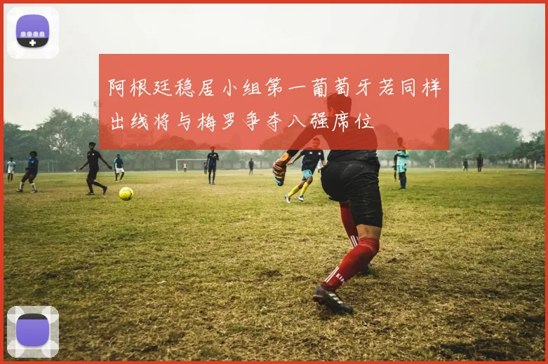 阿根廷稳居小组第一葡萄牙若同样出线将与梅罗争夺八强席位