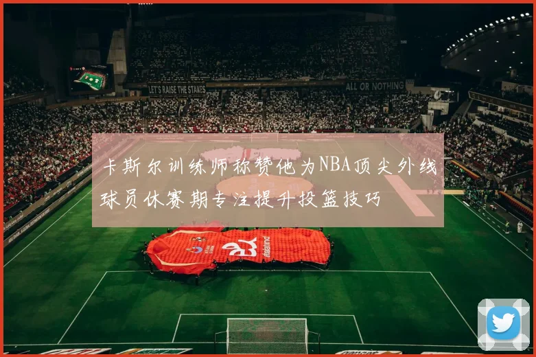 卡斯尔训练师称赞他为NBA顶尖外线球员休赛期专注提升投篮技巧