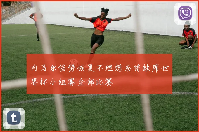 内马尔伤势恢复不理想或将缺席世界杯小组赛全部比赛