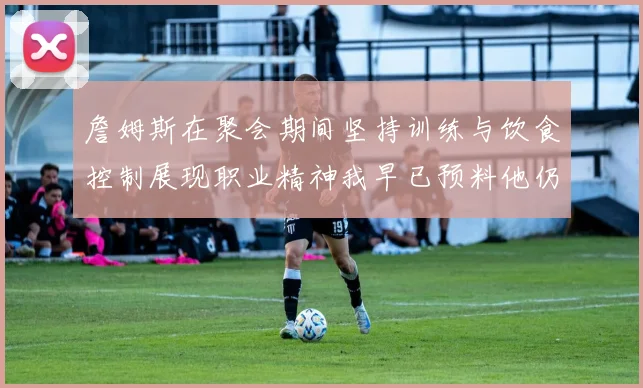 詹姆斯在聚会期间坚持训练与饮食控制展现职业精神我早已预料他仍将出战