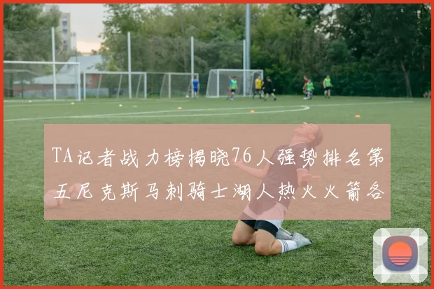 TA记者战力榜揭晓76人强势排名第五尼克斯马刺骑士湖人热火火箭各自位置分析